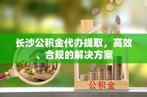 装修长沙公积金代办提取，高效、合规的解决方案