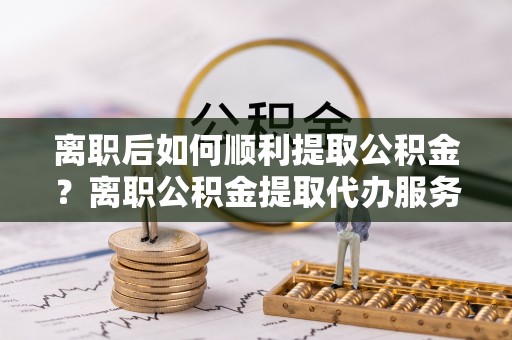 装修离职后如何顺利提取公积金？离职公积金提取代办服务帮你搞定！