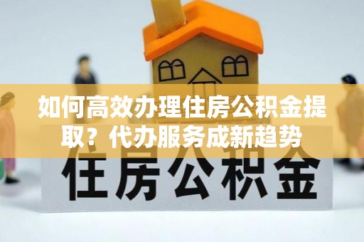 装修如何高效办理住房公积金提取？代办服务成新趋势