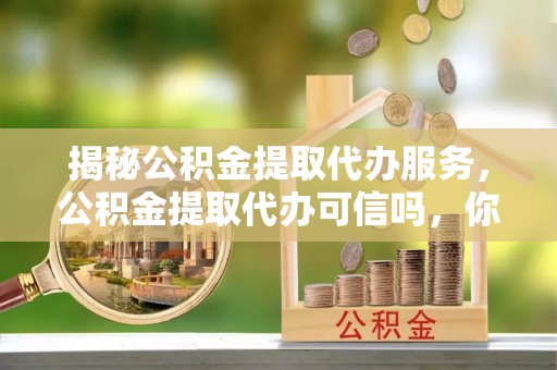 装修揭秘公积金提取代办服务，公积金提取代办可信吗，你需要知道的真相