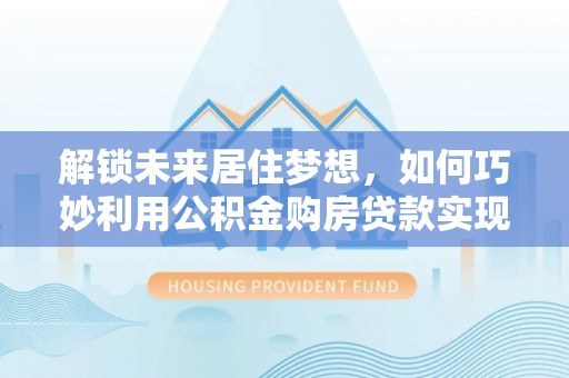 装修解锁未来居住梦想，如何巧妙利用公积金购房贷款实现房产投资