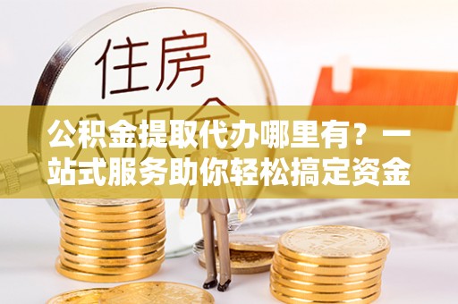 装修公积金提取代办哪里有？一站式服务助你轻松搞定资金难题