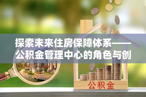 装修探索未来住房保障体系——公积金管理中心的角色与创新