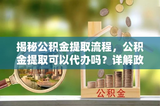 装修揭秘公积金提取流程，公积金提取可以代办吗？详解政策与实操技巧