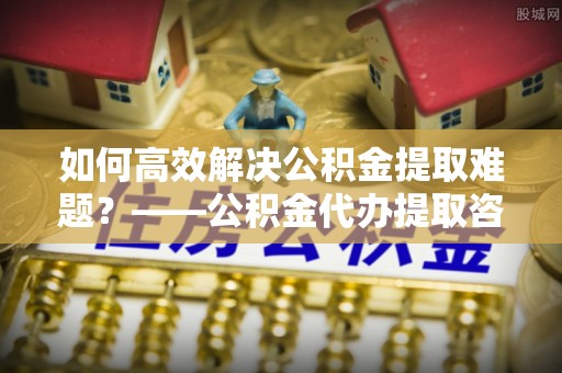 装修如何高效解决公积金提取难题？——公积金代办提取咨询服务全解析