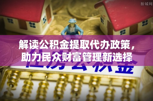 装修解读公积金提取代办政策，助力民众财富管理新选择