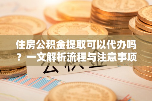 装修住房公积金提取可以代办吗？一文解析流程与注意事项