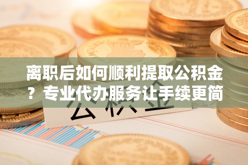 装修离职后如何顺利提取公积金？专业代办服务让手续更简单