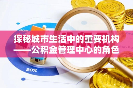 装修探秘城市生活中的重要机构——公积金管理中心的角色与意义