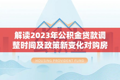 装修解读2023年公积金贷款调整时间及政策新变化对购房的影响