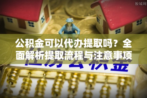 装修公积金可以代办提取吗？全面解析提取流程与注意事项