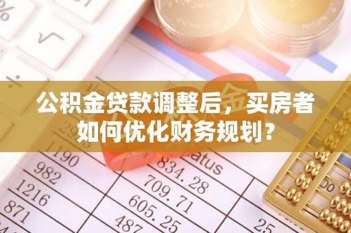 装修公积金贷款调整后，买房者如何优化财务规划？
