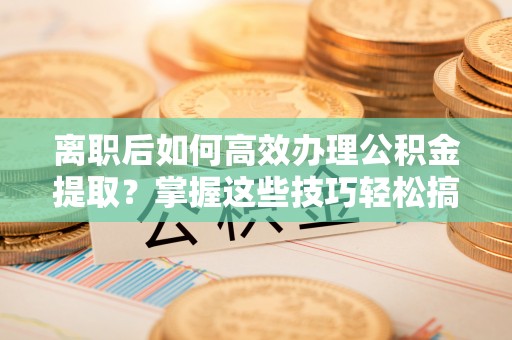 装修离职后如何高效办理公积金提取？掌握这些技巧轻松搞定