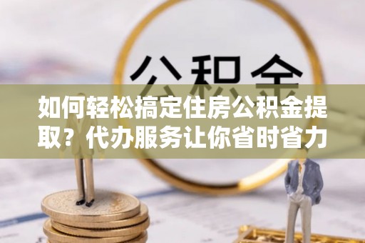装修如何轻松搞定住房公积金提取？代办服务让你省时省力