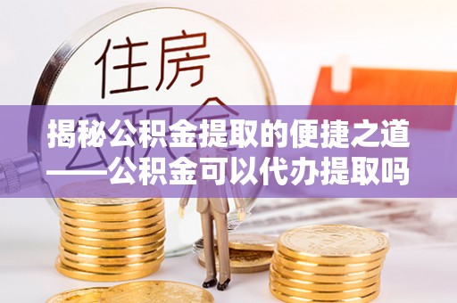 装修揭秘公积金提取的便捷之道——公积金可以代办提取吗？
