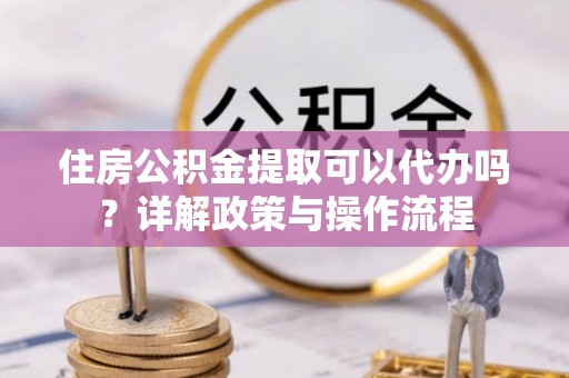 装修住房公积金提取可以代办吗？详解政策与操作流程