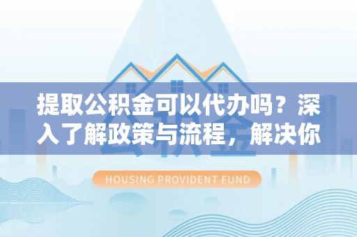 装修提取公积金可以代办吗？深入了解政策与流程，解决你的疑问
