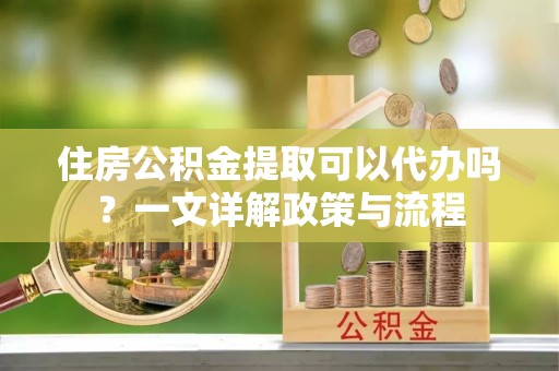 装修住房公积金提取可以代办吗？一文详解政策与流程