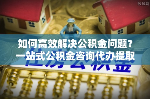 装修如何高效解决公积金问题？一站式公积金咨询代办提取服务全解析