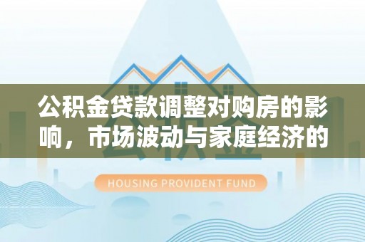 装修公积金贷款调整对购房的影响，市场波动与家庭经济的新考量