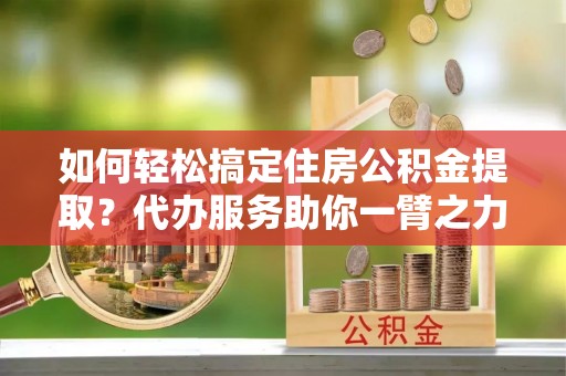 装修如何轻松搞定住房公积金提取？代办服务助你一臂之力