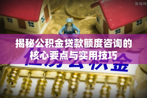 装修揭秘公积金贷款额度咨询的核心要点与实用技巧
