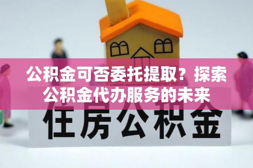 装修公积金可否委托提取？探索公积金代办服务的未来