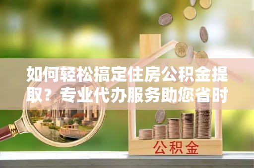 装修如何轻松搞定住房公积金提取？专业代办服务助您省时省心